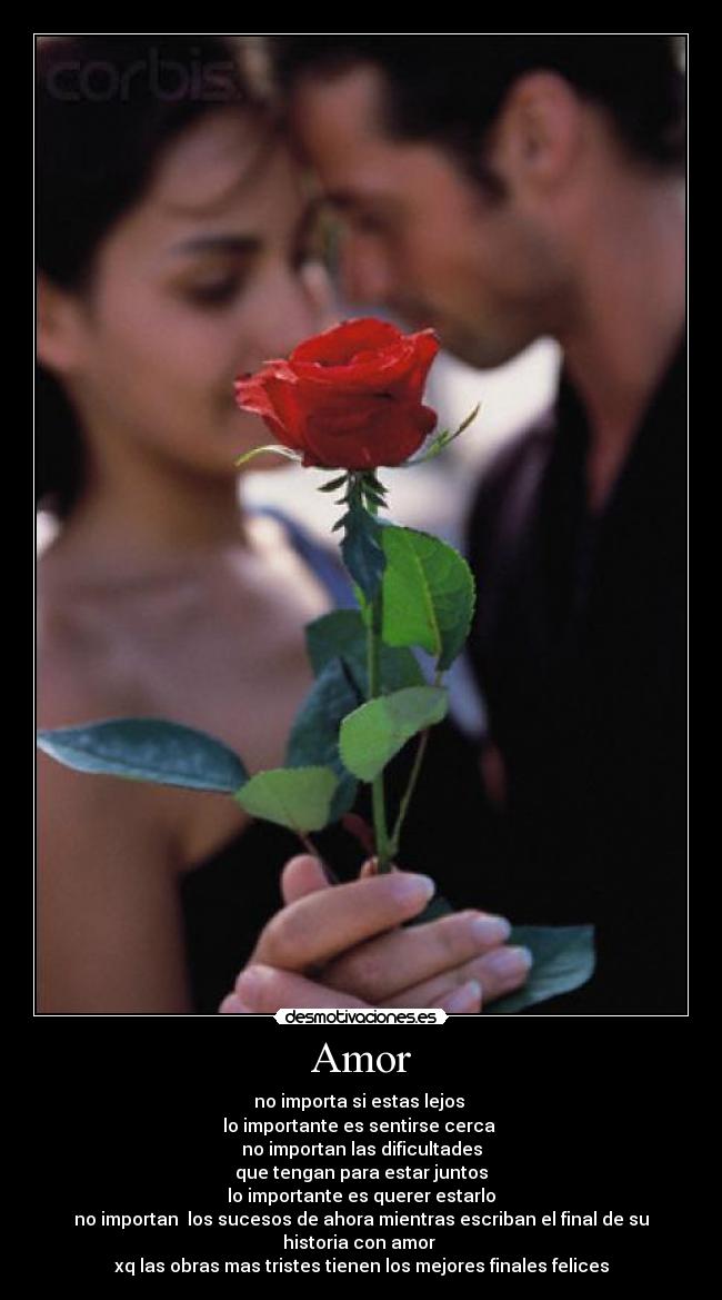 Amor - no importa si estas lejos
lo importante es sentirse cerca
no importan las dificultades
que tengan para estar juntos
lo importante es querer estarlo
no importan los sucesos de ahora mientras escriban el final de su historia con amor
xq las obras mas tristes tienen los mejores finales felices