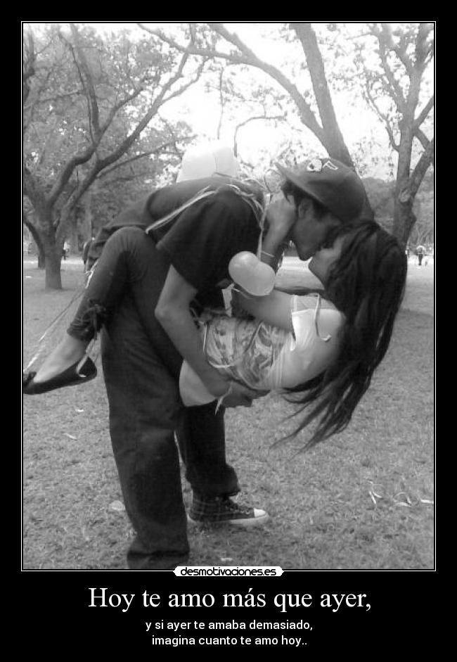 Hoy te amo más que ayer, - y si ayer te amaba demasiado,
imagina cuanto te amo hoy..