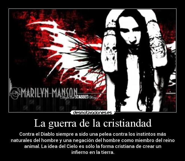 La guerra de la cristiandad - Contra el Diablo siempre a sido una pelea contra los instintos más
naturales del hombre y una negación del hombre como miembro del reino
animal. La idea del Cielo es sólo la forma cristiana de crear un
infierno en la tierra.