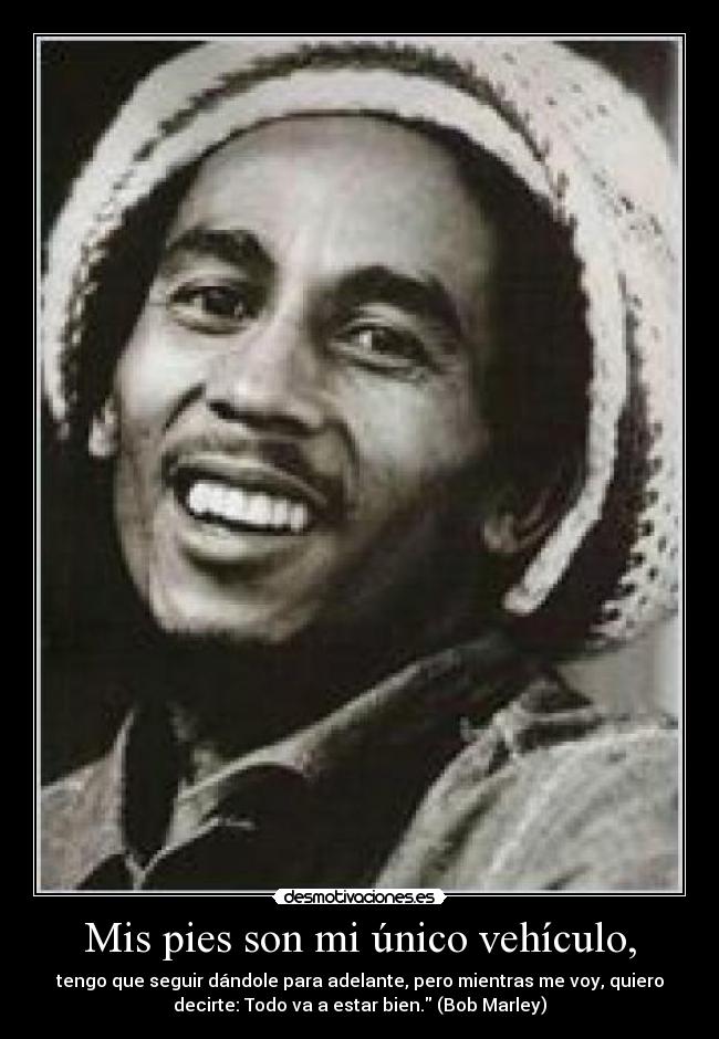 Mis pies son mi único vehículo, - tengo que seguir dándole para adelante, pero mientras me voy, quiero
decirte: Todo va a estar bien. (Bob Marley)