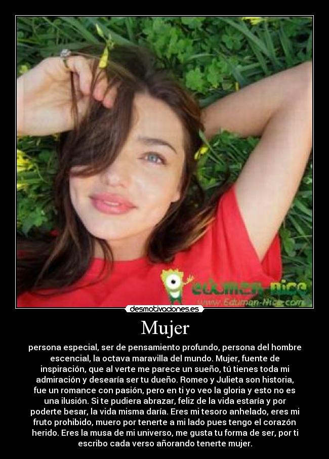 Mujer - persona especial, ser de pensamiento profundo, persona del hombre
escencial, la octava maravilla del mundo. Mujer, fuente de
inspiración, que al verte me parece un sueño, tú tienes toda mi
admiración y desearía ser tu dueño. Romeo y Julieta son historia,
fue un romance con pasión, pero en ti yo veo la gloria y esto no es
una ilusión. Si te pudiera abrazar, feliz de la vida estaría y por
poderte besar, la vida misma daría. Eres mi tesoro anhelado, eres mi
fruto prohibido, muero por tenerte a mi lado pues tengo el corazón
herido. Eres la musa de mi universo, me gusta tu forma de ser, por ti
escribo cada verso añorando tenerte mujer.