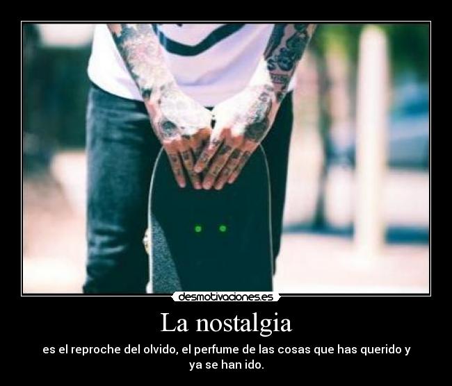 La nostalgia - es el reproche del olvido, el perfume de las cosas que has querido y ya se han ido.