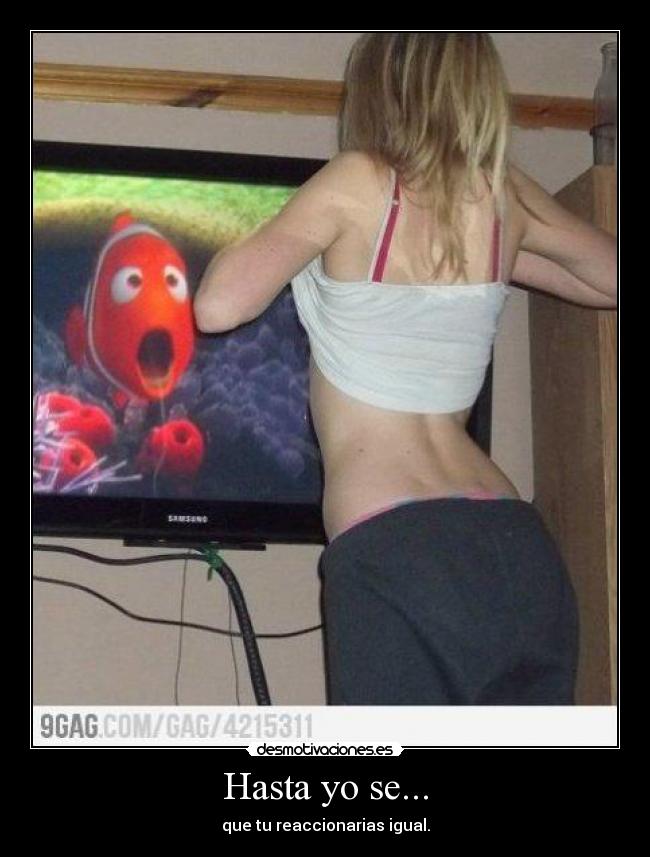 Hasta yo se... - que tu reaccionarias igual.