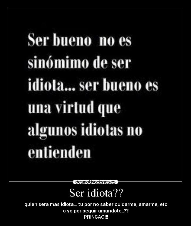 Ser idiota?? - quien sera mas idiota... tu por no saber cuidarme, amarme, etc
o yo por seguir amandote..??
PRINGAO!!!