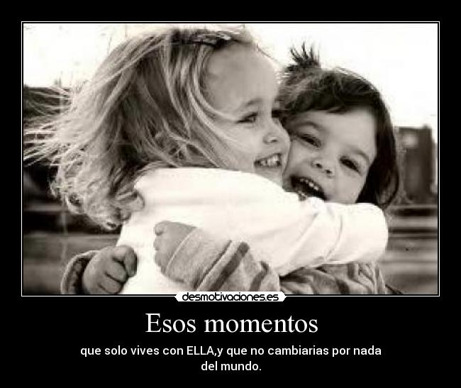 Esos momentos - que solo vives con ELLA,y que no cambiarias por nada
del mundo.