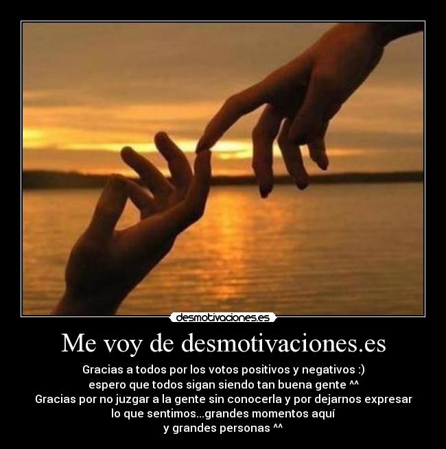 Me voy de desmotivaciones.es - Gracias a todos por los votos positivos y negativos :)
espero que todos sigan siendo tan buena gente ^^
Gracias por no juzgar a la gente sin conocerla y por dejarnos expresar
lo que sentimos...grandes momentos aquí
y grandes personas ^^