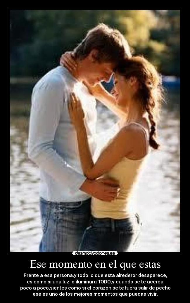 Ese momento en el que estas - Frente a esa persona,y todo lo que esta alrederor desaparece,
es como si una luz lo iluminara TODO,y cuando se te acerca
poco a poco,sientes como si el corazon se te fuera salir de pecho
ese es uno de los mejores momentos que puedas vivir.