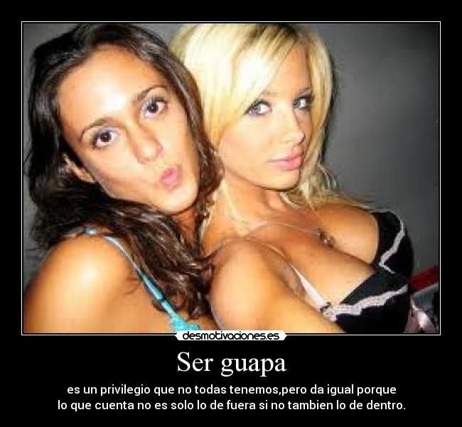 Ser guapa - es un privilegio que no todas tenemos,pero da igual porque
lo que cuenta no es solo lo de fuera si no tambien lo de dentro.