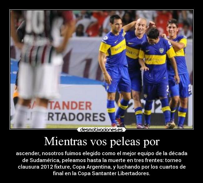 Mientras vos peleas por - ascender, nosotros fuimos elegido como el mejor equipo de la década
de Sudamérica, peleamos hasta la muerte en tres frentes: torneo
clausura 2012 fixture, Copa Argentina, y luchando por los cuartos de
final en la Copa Santanter Libertadores.