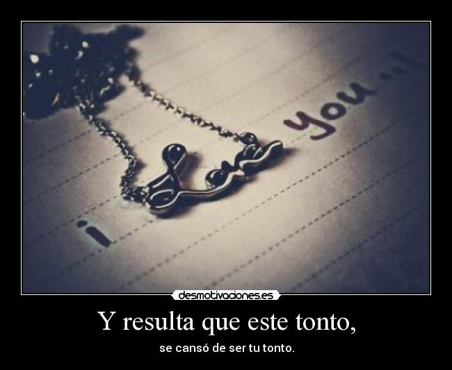 Y resulta que este tonto, - se cansó de ser tu tonto.