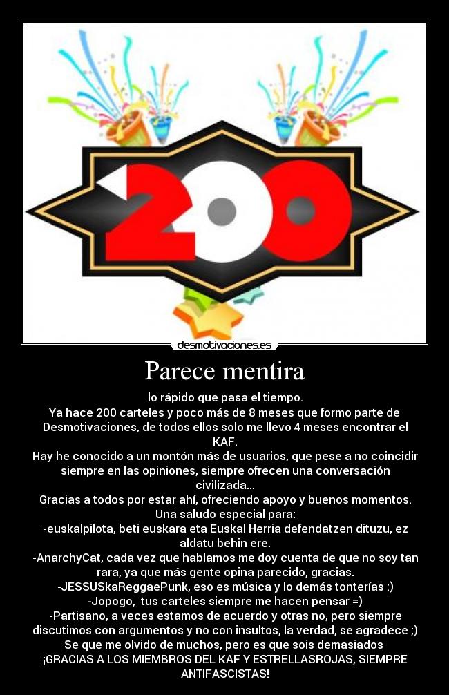 Parece mentira - lo rápido que pasa el tiempo.
Ya hace 200 carteles y poco más de 8 meses que formo parte de
Desmotivaciones, de todos ellos solo me llevo 4 meses encontrar el
KAF.
Hay he conocido a un montón más de usuarios, que pese a no coincidir
siempre en las opiniones, siempre ofrecen una conversación
civilizada...
Gracias a todos por estar ahí, ofreciendo apoyo y buenos momentos.
Una saludo especial para:
-euskalpilota, beti euskara eta Euskal Herria defendatzen dituzu, ez
aldatu behin ere.
-AnarchyCat, cada vez que hablamos me doy cuenta de que no soy tan
rara, ya que más gente opina parecido, gracias.
-JESSUSkaReggaePunk, eso es música y lo demás tonterías :)
-Jopogo,  tus carteles siempre me hacen pensar =)
-Partisano, a veces estamos de acuerdo y otras no, pero siempre
discutimos con argumentos y no con insultos, la verdad, se agradece ;)
Se que me olvido de muchos, pero es que sois demasiados 
¡GRACIAS A LOS MIEMBROS DEL KAF Y ESTRELLASROJAS, SIEMPRE
ANTIFASCISTAS!