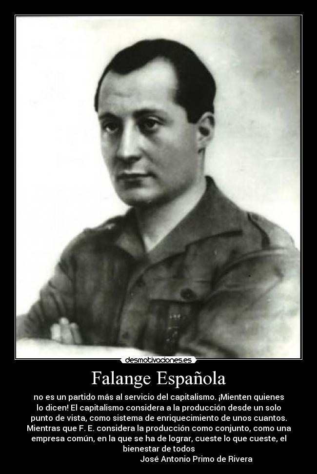 Falange Española - no es un partido más al servicio del capitalismo. ¡Mienten quienes
lo dicen! El capitalismo considera a la producción desde un solo
punto de vista, como sistema de enriquecimiento de unos cuantos.
Mientras que F. E. considera la producción como conjunto, como una
empresa común, en la que se ha de lograr, cueste lo que cueste, el
bienestar de todos
                                       José Antonio Primo de Rivera