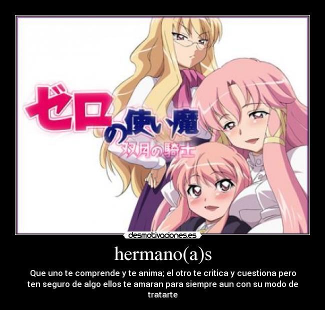 hermano(a)s - Que uno te comprende y te anima; el otro te critica y cuestiona pero
ten seguro de algo ellos te amaran para siempre aun con su modo de
tratarte