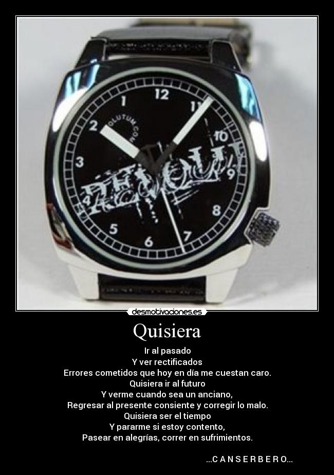Quisiera - Ir al pasado
Y ver rectificados
Errores cometidos que hoy en día me cuestan caro.
Quisiera ir al futuro
Y verme cuando sea un anciano,
Regresar al presente consiente y corregir lo malo.
Quisiera ser el tiempo
Y pararme si estoy contento,
Pasear en alegrías, correr en sufrimientos.
...C A N S E R B E R O...