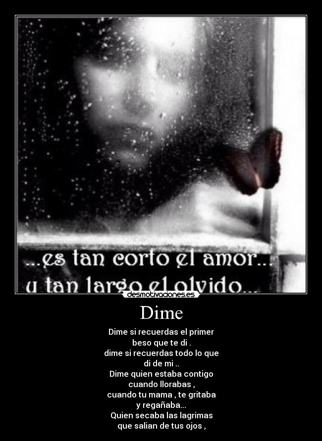 Dime - Dime si recuerdas el primer
beso que te di .
dime si recuerdas todo lo que
di de mi ..
Dime quien estaba contigo
cuando llorabas ,
cuando tu mama , te gritaba
y regañaba...
Quien secaba las lagrimas
que salian de tus ojos ,