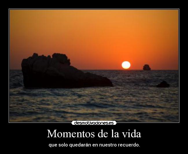 Momentos de la vida - que solo quedarán en nuestro recuerdo.