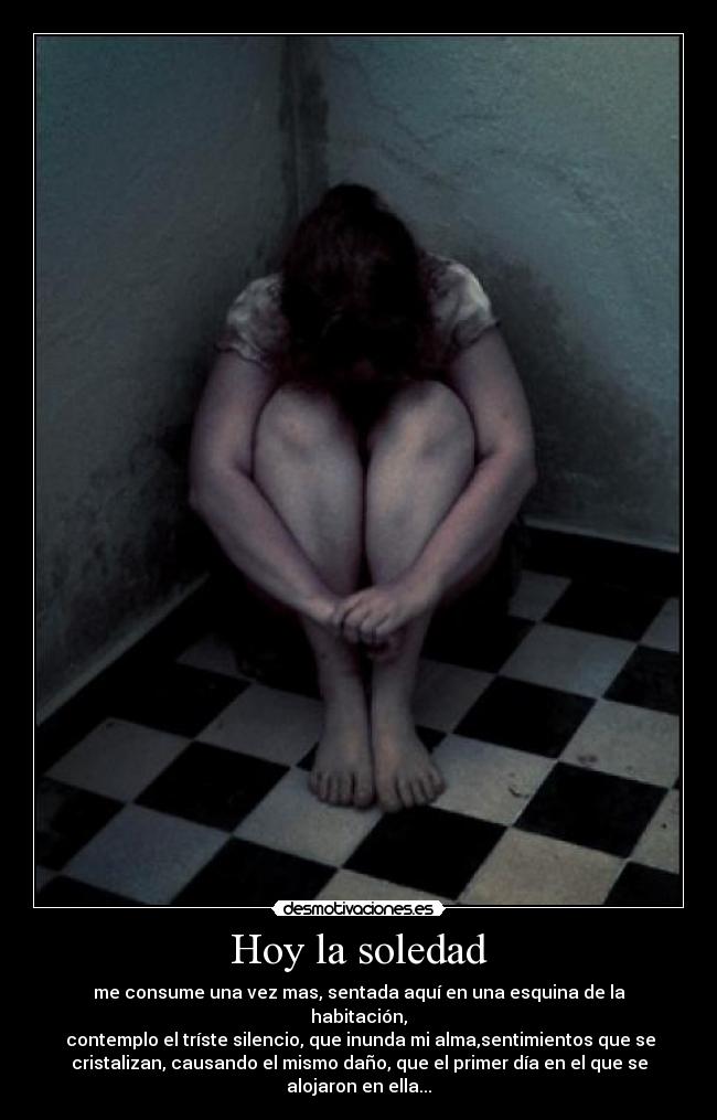Hoy la soledad - me consume una vez mas, sentada aquí en una esquina de la
habitación,
contemplo el tríste silencio, que inunda mi alma,sentimientos que se
cristalizan, causando el mismo daño, que el primer día en el que se
alojaron en ella...