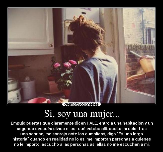 Si, soy una mujer... - Empujo puertas que claramente dicen HALE, entro a una habitación y un
segundo después olvido el por qué estaba allí, oculto mi dolor tras
una sonrisa, me sonrojo ante los cumplidos, digo Es una larga
historia cuando en realidad no lo es, me importan personas a quienes
no le importo, escucho a las personas así ellas no me escuchen a mi.