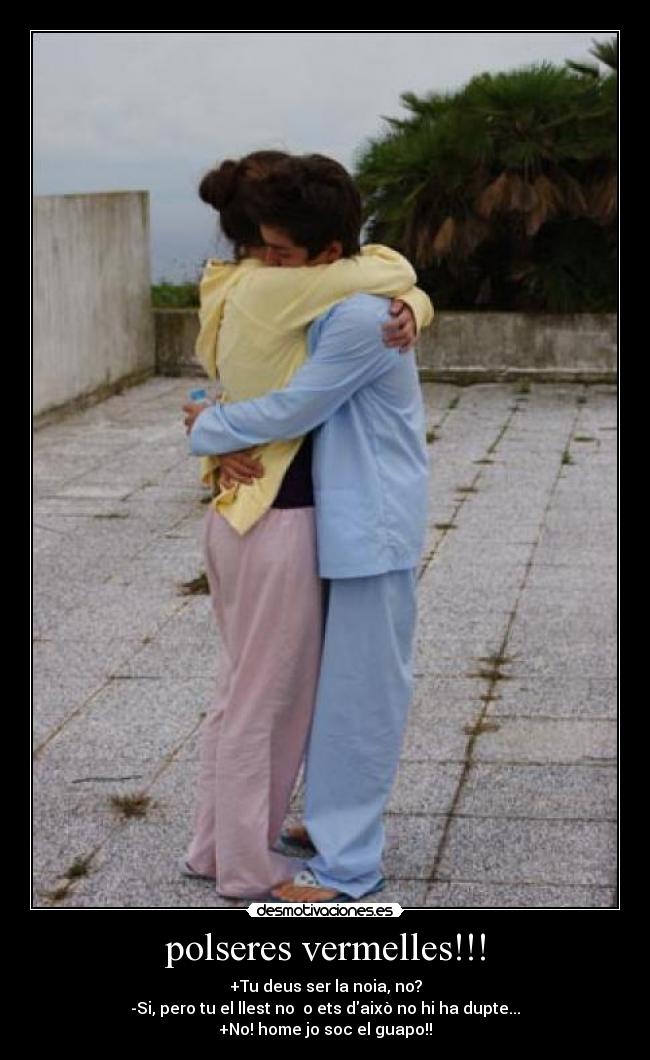 polseres vermelles!!! - +Tu deus ser la noia, no?
-Si, pero tu el llest no o ets daixò no hi ha dupte...
+No! home jo soc el guapo!!