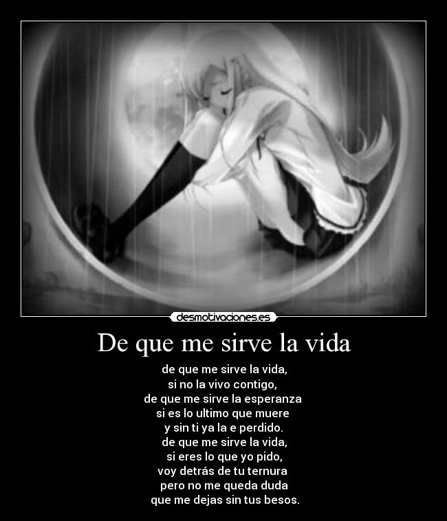 De que me sirve la vida - de que me sirve la vida,
si no la vivo contigo, 
de que me sirve la esperanza 
si es lo ultimo que muere 
y sin ti ya la e perdido.
de que me sirve la vida,
si eres lo que yo pido,
voy detrás de tu ternura 
pero no me queda duda
 que me dejas sin tus besos.