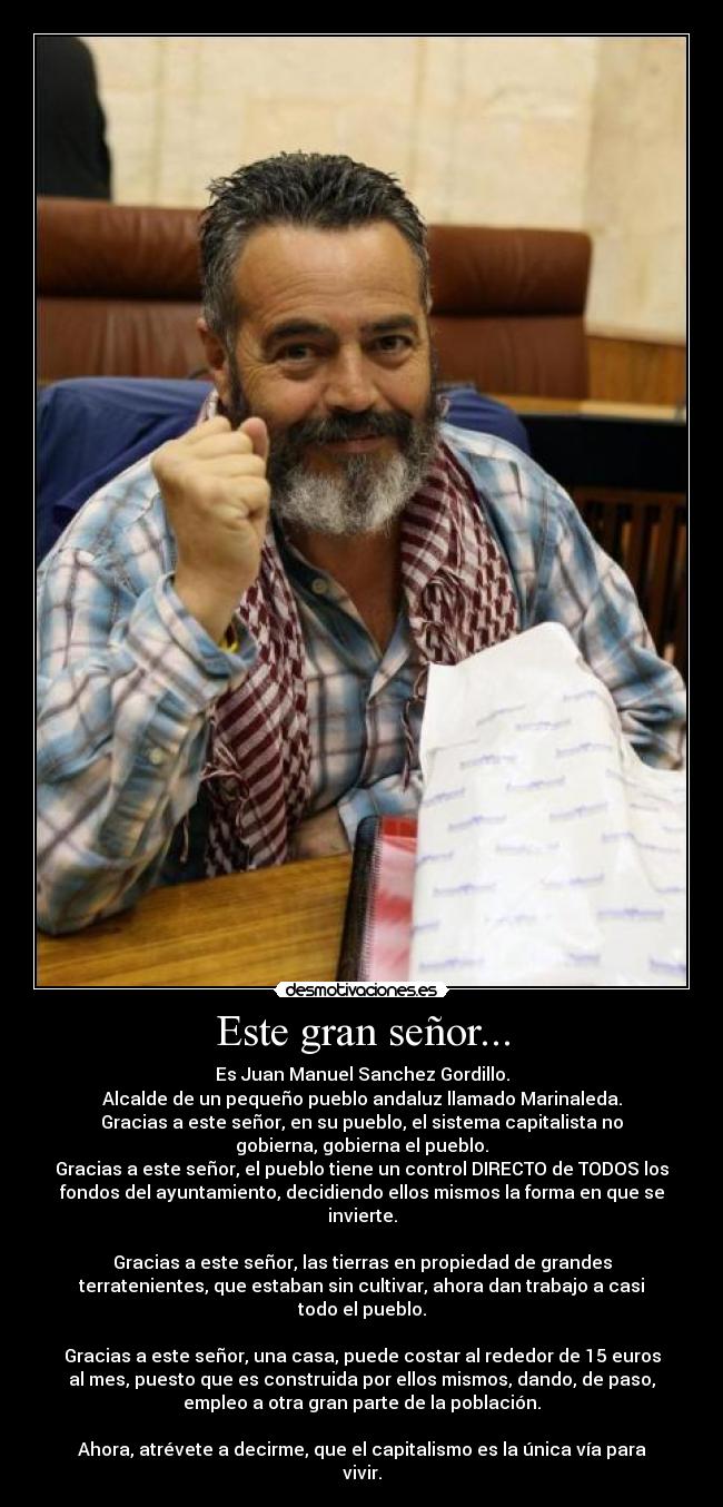 Este gran señor... - Es Juan Manuel Sanchez Gordillo.
Alcalde de un pequeño pueblo andaluz llamado Marinaleda.
Gracias a este señor, en su pueblo, el sistema capitalista no
gobierna, gobierna el pueblo.
Gracias a este señor, el pueblo tiene un control DIRECTO de TODOS los
fondos del ayuntamiento, decidiendo ellos mismos la forma en que se
invierte.
Gracias a este señor, las tierras en propiedad de grandes
terratenientes, que estaban sin cultivar, ahora dan trabajo a casi
todo el pueblo.
Gracias a este señor, una casa, puede costar al rededor de 15 euros
al mes, puesto que es construida por ellos mismos, dando, de paso,
empleo a otra gran parte de la población.
Ahora, atrévete a decirme, que el capitalismo es la única vía para
vivir.
