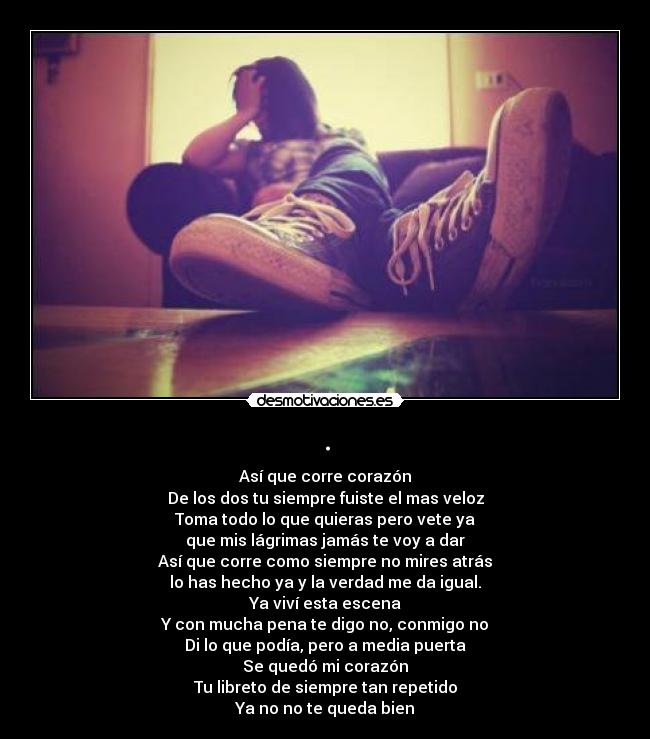 . - Así que corre corazón
De los dos tu siempre fuiste el mas veloz
Toma todo lo que quieras pero vete ya
que mis lágrimas jamás te voy a dar
Así que corre como siempre no mires atrás
lo has hecho ya y la verdad me da igual.
Ya viví esta escena
Y con mucha pena te digo no, conmigo no
Di lo que podía, pero a media puerta
Se quedó mi corazón
Tu libreto de siempre tan repetido
Ya no no te queda bien