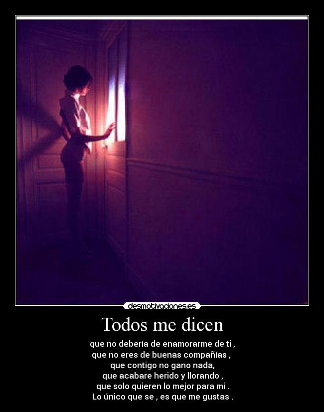 Todos me dicen - que no debería de enamorarme de ti ,
que no eres de buenas compañías , 
que contigo no gano nada,
que acabare herido y llorando ,
que solo quieren lo mejor para mi .
Lo único que se , es que me gustas .