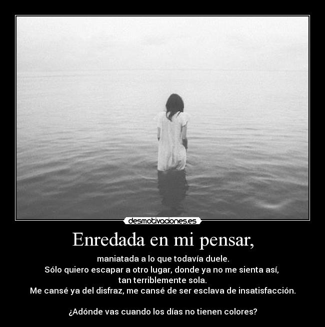 Enredada en mi pensar, - maniatada a lo que todavía duele.
Sólo quiero escapar a otro lugar, donde ya no me sienta así, 
tan terriblemente sola.
Me cansé ya del disfraz, me cansé de ser esclava de insatisfacción.

¿Adónde vas cuando los días no tienen colores?