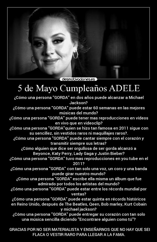 5 de Mayo Cumpleaños ADELE - ¿Cómo una persona GORDA en dos años puede alcanzar a Michael
Jackson?
¿Cómo una persona GORDA puede estar 60 semanas en las mejores
músicas del mundo?
¿Cómo una persona GORDA puede tener mas reproducciones en vídeos
en vivo que en videoclip?
¿Cómo una persona GORDAquien se hizo tan famosa en 2011 sigue con
su sencillez, sin vestidos raros ni maquillajes raros?.
¿Cómo una persona GORDA puede cantar siempre con el corazón y
transmitir siempre sus letras?
¿Cómo alguien que dice ser orgullosa de ser gorda alcanzó a
Beyonce, Katy Perry, Lady Gaga y Justin Bieber?
¿Cómo una persona GORDA tuvo mas reproducciones en you tube en el
2011?
¿Cómo una persona GORDA con tan solo una voz, un coro y una banda
puede girar nuestro mundo?
¿Cómo una persona GORDA escribe ella misma un álbum que fue
admirado por todos los artistas del mundo?
¿Cómo una persona GORDA puede estar entre los récords mundial por
ventas?
¿Cómo una persona GORDA puede estar quinta en récords históricos
en Reino Unido, después de The Beatles, Qeen, Bob marley, Kurt Cobain
y michael jackson?
¿Cómo una persona GORDA puede entregar su corazón con tan solo
una música sencilla diciendo Encontrare alguien como tú?
GRACIAS POR NO SER MATERIALISTA Y ENSEÑARNOS QUE NO HAY QUE SER
FLACA O VESTIR RARO PARA LLEGAR A LA FAMA.