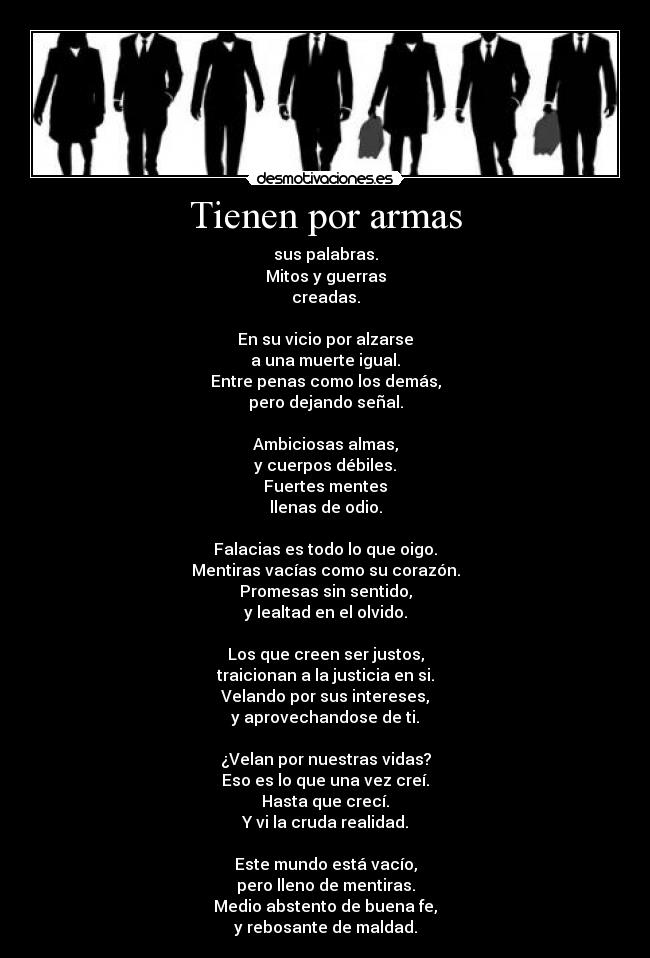 Tienen por armas - sus palabras.
Mitos y guerras
creadas.

En su vicio por alzarse
a una muerte igual.
Entre penas como los demás,
pero dejando señal.

Ambiciosas almas,
y cuerpos débiles.
Fuertes mentes
llenas de odio.

Falacias es todo lo que oigo.
Mentiras vacías como su corazón.
Promesas sin sentido,
y lealtad en el olvido.

Los que creen ser justos,
traicionan a la justicia en si.
Velando por sus intereses,
y aprovechandose de ti.

¿Velan por nuestras vidas?
Eso es lo que una vez creí.
Hasta que crecí.
Y vi la cruda realidad.

Este mundo está vacío,
pero lleno de mentiras.
Medio abstento de buena fe,
y rebosante de maldad.
