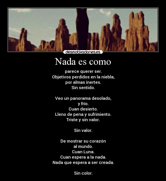 Nada es como - parece querer ser.
Objetivos perdidos en la niebla,
por almas inertes.
Sin sentido.

Veo un panorama desolado,
y frío.
Cuan desierto.
Lleno de pena y sufrimiento.
Triste y sin valor.

Sin valor.

De mostrar su corazón
al mundo.
Cuan Luna.
Cuan espera a la nada.
Nada que espera a ser creada.

Sin color.