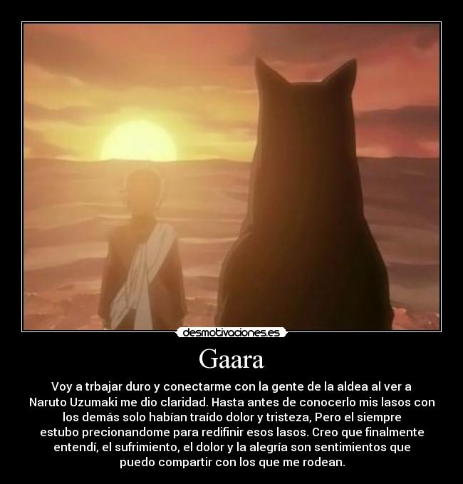 Gaara - Voy a trbajar duro y conectarme con la gente de la aldea al ver a
Naruto Uzumaki me dio claridad. Hasta antes de conocerlo mis lasos con
los demás solo habían traído dolor y tristeza, Pero el siempre
estubo precionandome para redifinir esos lasos. Creo que finalmente
entendí, el sufrimiento, el dolor y la alegría son sentimientos que
puedo compartir con los que me rodean.