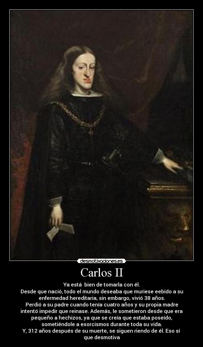 Carlos II - Ya está bien de tomarla con él.
Desde que nació, todo el mundo deseaba que muriese eebido a su
enfermedad hereditaria, sin embargo, vivió 38 años.
Perdió a su padre cuando tenía cuatro años y su propia madre
intentó impedir que reinase. Además, le sometieron desde que era
pequeño a hechizos, ya que se creía que estaba poseído,
sometiéndole a exorcismos durante toda su vida.
Y, 312 años después de su muerte, se siguen riendo de él. Eso sí
que desmotiva