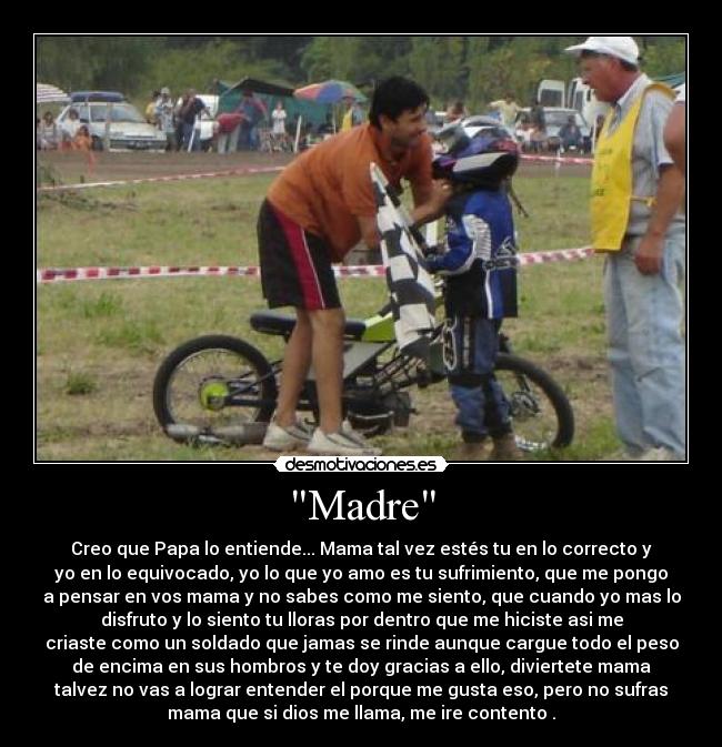 Madre - Creo que Papa lo entiende... Mama tal vez estés tu en lo correcto y
yo en lo equivocado, yo lo que yo amo es tu sufrimiento, que me pongo
a pensar en vos mama y no sabes como me siento, que cuando yo mas lo
disfruto y lo siento tu lloras por dentro que me hiciste asi me
criaste como un soldado que jamas se rinde aunque cargue todo el peso
de encima en sus hombros y te doy gracias a ello, diviertete mama
talvez no vas a lograr entender el porque me gusta eso, pero no sufras
mama que si dios me llama, me ire contento .