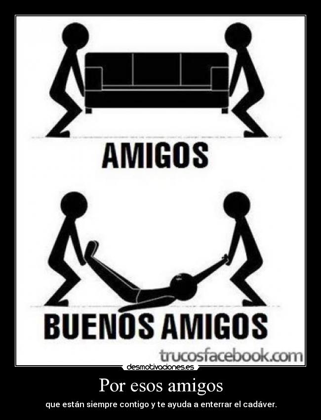 Por esos amigos - que están siempre contigo y te ayuda a enterrar el cadáver.
