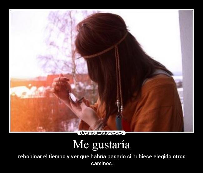 Me gustaría - rebobinar el tiempo y ver que habría pasado si hubiese elegido otros caminos.