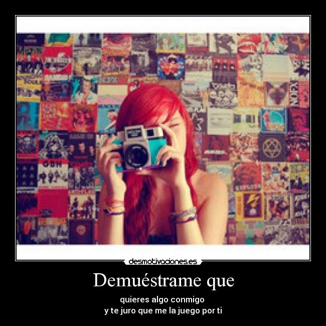 Demuéstrame que - quieres algo conmigo 
y te juro que me la juego por ti