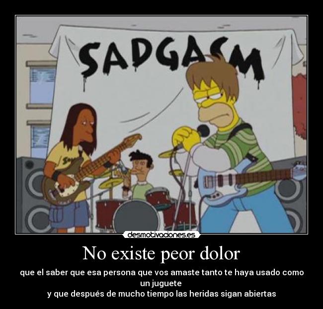 No existe peor dolor - que el saber que esa persona que vos amaste tanto te haya usado como un juguete 
y que después de mucho tiempo las heridas sigan abiertas