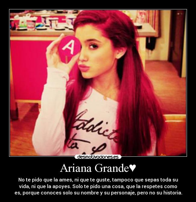 Ariana Grande♥ - No te pido que la ames, ni que te guste, tampoco que sepas toda su
vida, ni que la apoyes. Solo te pido una cosa, que la respetes como
es, porque conoces solo su nombre y su personaje, pero no su historia.