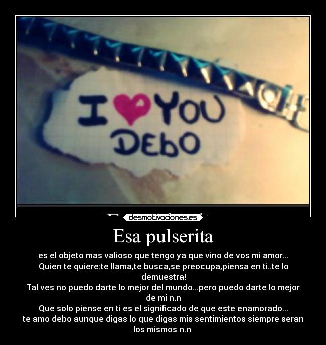 Esa pulserita - es el objeto mas valioso que tengo ya que vino de vos mi amor...
Quien te quiere:te llama,te busca,se preocupa,piensa en ti..te lo
demuestra!
Tal ves no puedo darte lo mejor del mundo...pero puedo darte lo mejor
de mi n.n
Que solo piense en ti es el significado de que este enamorado...
te amo debo aunque digas lo que digas mis sentimientos siempre seran
los mismos n.n 