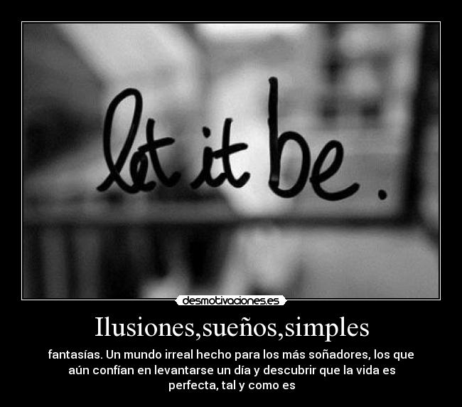 Ilusiones,sueños,simples - fantasías. Un mundo irreal hecho para los más soñadores, los que
aún confían en levantarse un día y descubrir que la vida es
perfecta, tal y como es