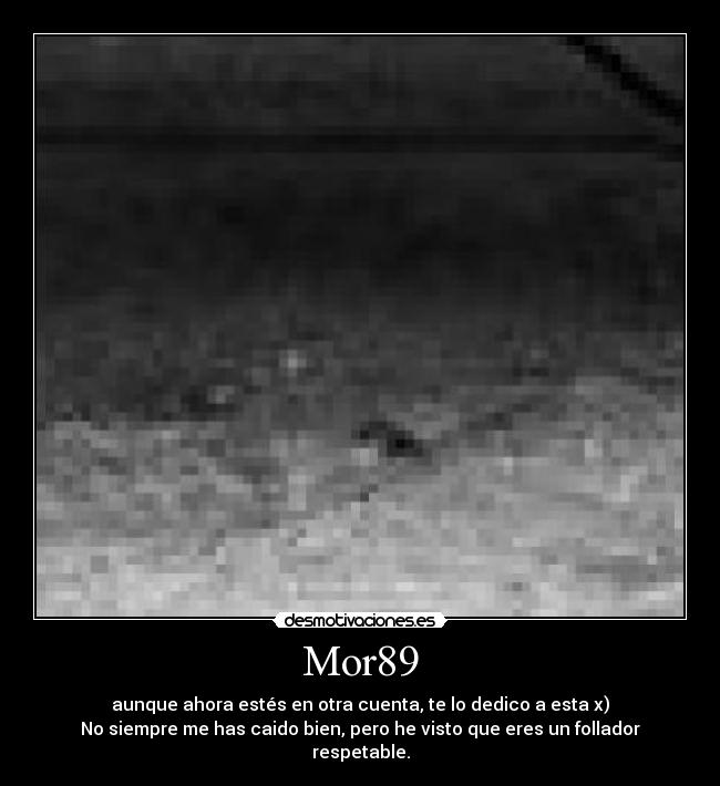 Mor89 - aunque ahora estés en otra cuenta, te lo dedico a esta x)
No siempre me has caido bien, pero he visto que eres un follador respetable.