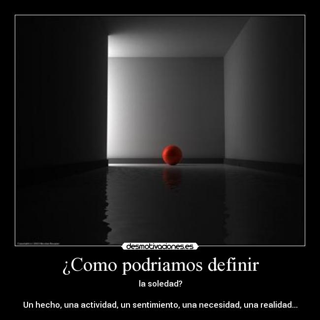 ¿Como podriamos definir - la soledad?
Un hecho, una actividad, un sentimiento, una necesidad, una realidad...