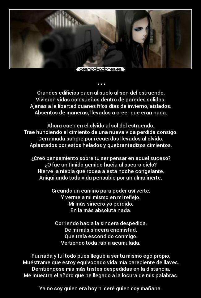 ... - Grandes edificios caen al suelo al son del estruendo.
Vivieron vidas con sueños dentro de paredes sólidas.
Ajenas a la libertad cuanes fríos días de invierno, aislados.
Absentos de maneras, llevados a creer que eran nada.

Ahora caen en el olvido al sol del estruendo.
Trae hundiendo el cimiento de una nueva vida perdida consigo.
Derramada sangre por recuerdos llevados al olvido.
Aplastados por estos helados y quebrantadizos cimientos.

¿Creó pensamiento sobre tu ser pensar en aquel suceso?
¿O fue un tímido gemido hacia al oscuro cielo?
Hierve la niebla que rodea a esta noche congelante.
Aniquilando toda vida pensable por un alma inerte.

Creando un camino para poder así verte.
Y verme a mi mismo en mi reflejo.
Mi más sincero yo perdido.
En la más absoluta nada.

Corriendo hacia la sincera despedida.
De mi más sincera enemistad.
Que traía escondido conmigo.
Vertiendo toda rabia acumulada.

Fui nada y fui todo pues llegué a ser tu mismo ego propio,
Muéstrame que estoy equivocado vida mía careciente de llaves.
Derritiéndose mis más tristes despedidas en la distancia.
Me muestra el añoro que he llegado a la locura de mis palabras.

Ya no soy quien era hoy ni seré quien soy mañana.