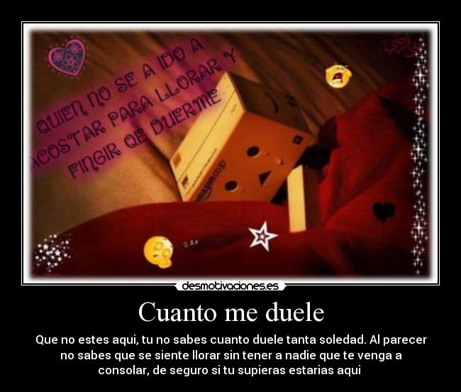 Cuanto me duele - Que no estes aqui, tu no sabes cuanto duele tanta soledad. Al parecer
no sabes que se siente llorar sin tener a nadie que te venga a
consolar, de seguro si tu supieras estarias aqui ♥