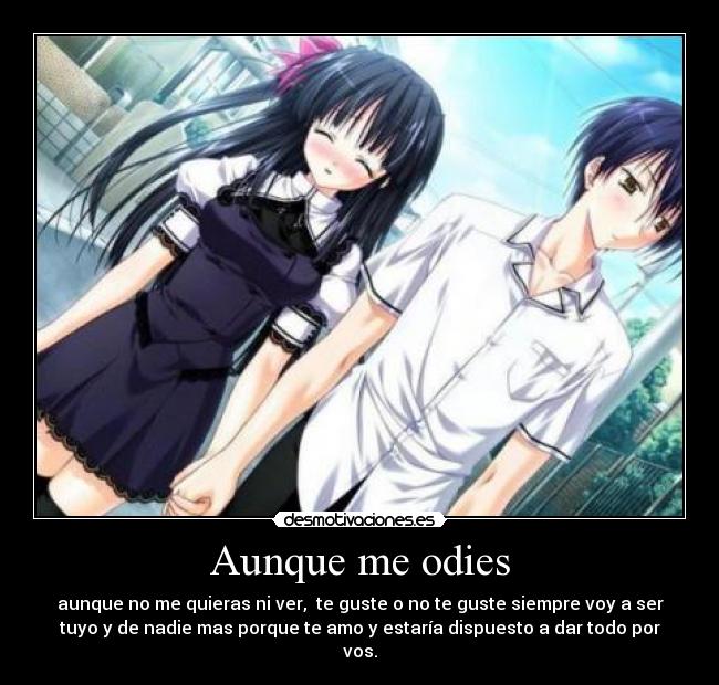 Aunque me odies - aunque no me quieras ni ver, te guste o no te guste siempre voy a ser
tuyo y de nadie mas porque te amo y estaría dispuesto a dar todo por
vos.