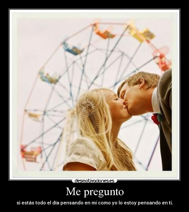 Me pregunto - si estás todo el día pensando en mi como yo lo estoy pensando en ti.