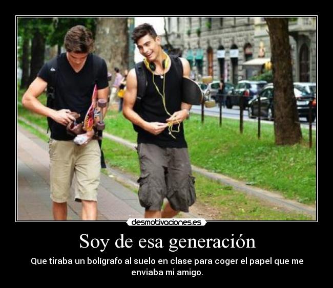 Soy de esa generación - Que tiraba un bolígrafo al suelo en clase para coger el papel que me
enviaba mi amigo.