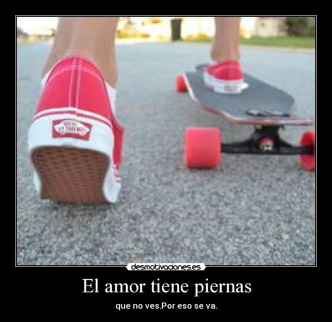 El amor tiene piernas - que no ves.Por eso se va.