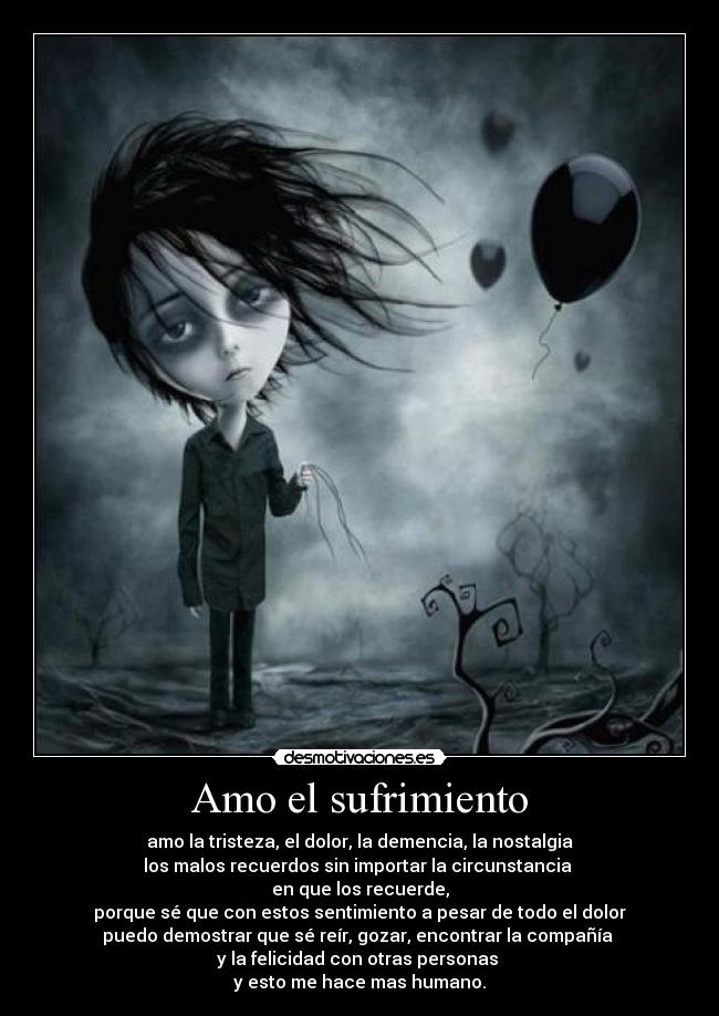 Amo el sufrimiento - amo la tristeza, el dolor, la demencia, la nostalgia
los malos recuerdos sin importar la circunstancia
en que los recuerde,
porque sé que con estos sentimiento a pesar de todo el dolor
puedo demostrar que sé reír, gozar, encontrar la compañía
y la felicidad con otras personas
y esto me hace mas humano.